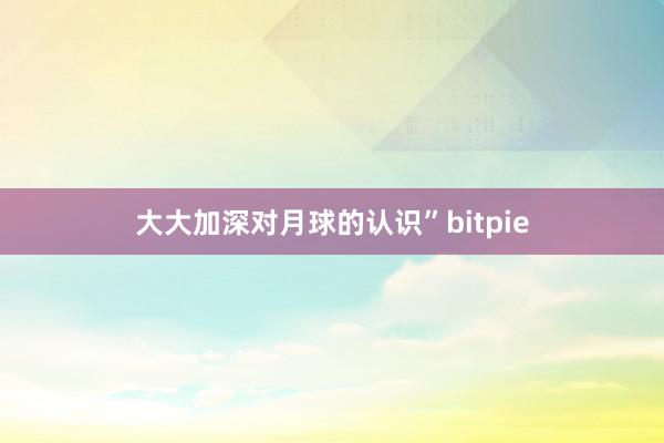 大大加深对月球的认识”bitpie