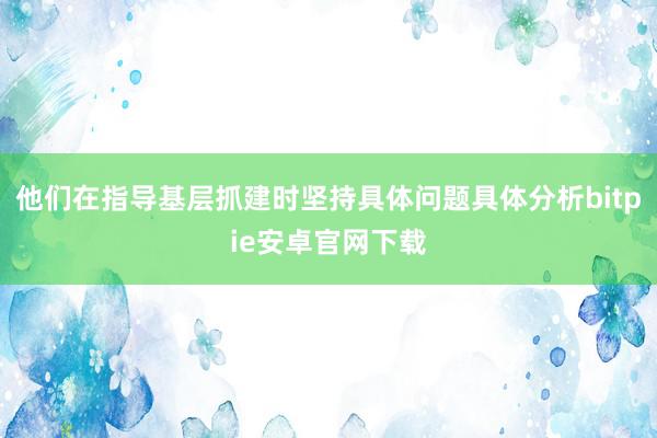 他们在指导基层抓建时坚持具体问题具体分析bitpie安卓官网下载