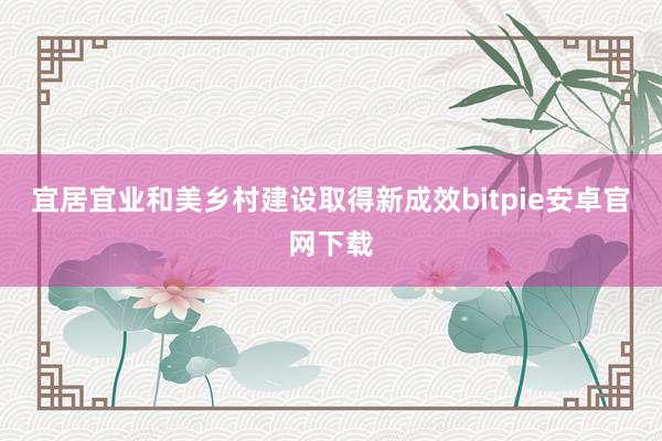 宜居宜业和美乡村建设取得新成效bitpie安卓官网下载