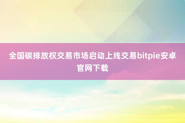 全国碳排放权交易市场启动上线交易bitpie安卓官网下载