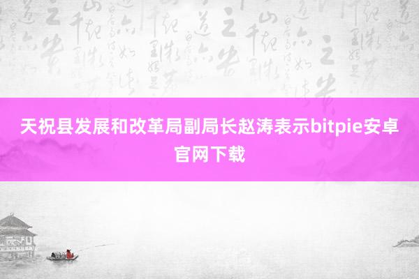 天祝县发展和改革局副局长赵涛表示bitpie安卓官网下载