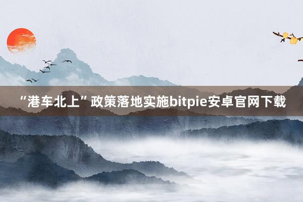 “港车北上”政策落地实施bitpie安卓官网下载