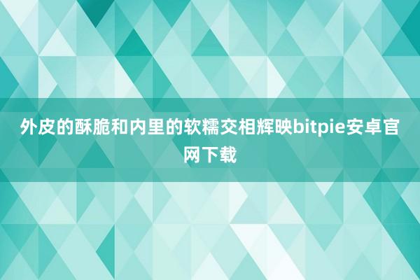 外皮的酥脆和内里的软糯交相辉映bitpie安卓官网下载