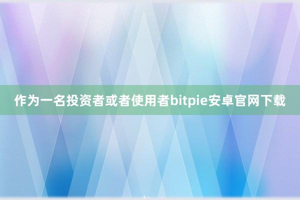 作为一名投资者或者使用者bitpie安卓官网下载